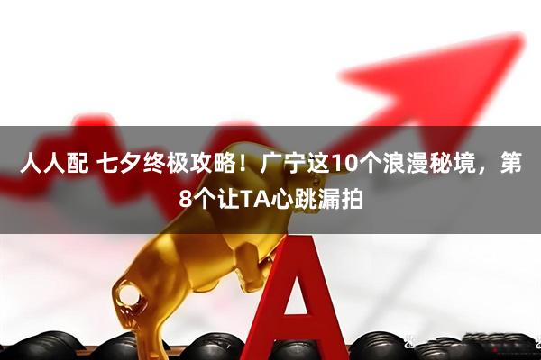 人人配 七夕终极攻略！广宁这10个浪漫秘境，第8个让TA心跳漏拍