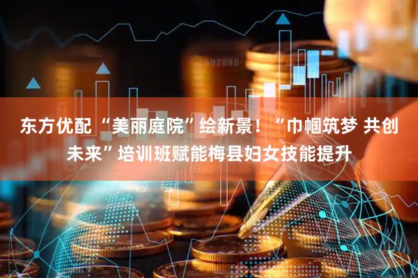 东方优配 “美丽庭院”绘新景！“巾帼筑梦 共创未来”培训班赋能梅县妇女技能提升