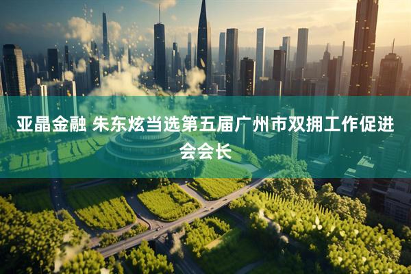亚晶金融 朱东炫当选第五届广州市双拥工作促进会会长