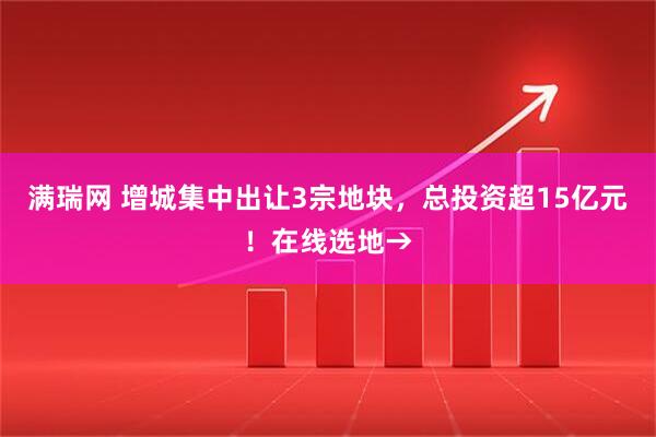 满瑞网 增城集中出让3宗地块，总投资超15亿元！在线选地→