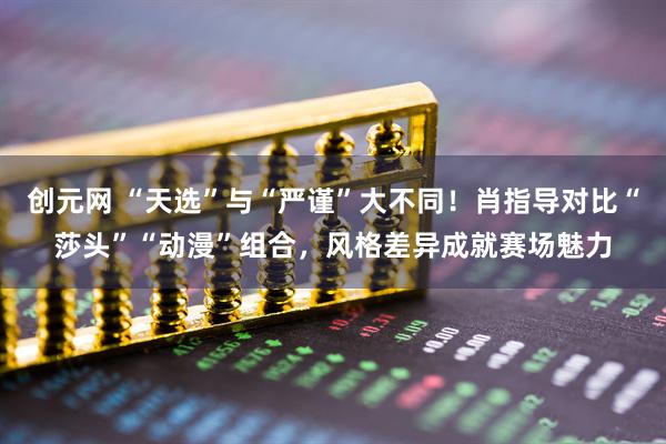 创元网 “天选”与“严谨”大不同！肖指导对比“莎头”“动漫”组合，风格差异成就赛场魅力