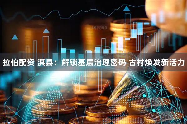 拉伯配资 淇县：解锁基层治理密码 古村焕发新活力