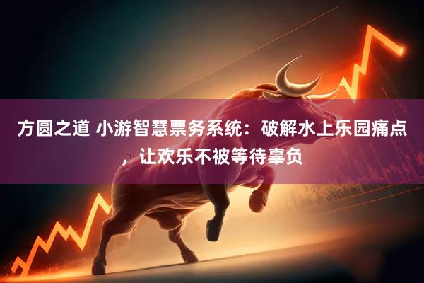 方圆之道 小游智慧票务系统：破解水上乐园痛点，让欢乐不被等待辜负