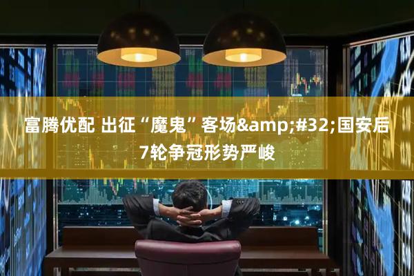 富腾优配 出征“魔鬼”客场&#32;国安后7轮争冠形势严峻