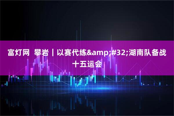 富灯网  攀岩｜以赛代练&#32;湖南队备战十五运会