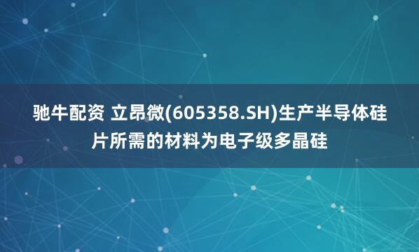 驰牛配资 立昂微(605358.SH)生产半导体硅片所需的材料为电子级多晶硅