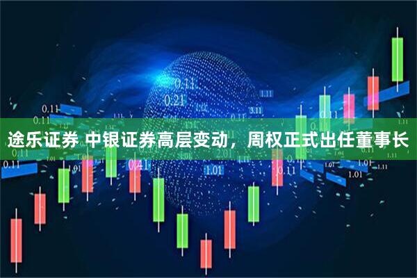 途乐证券 中银证券高层变动，周权正式出任董事长