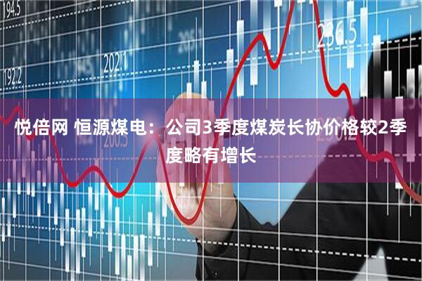 悦倍网 恒源煤电：公司3季度煤炭长协价格较2季度略有增长