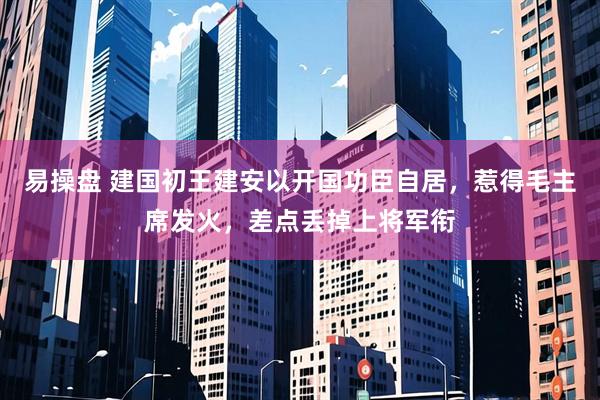 易操盘 建国初王建安以开国功臣自居，惹得毛主席发火，差点丢掉上将军衔