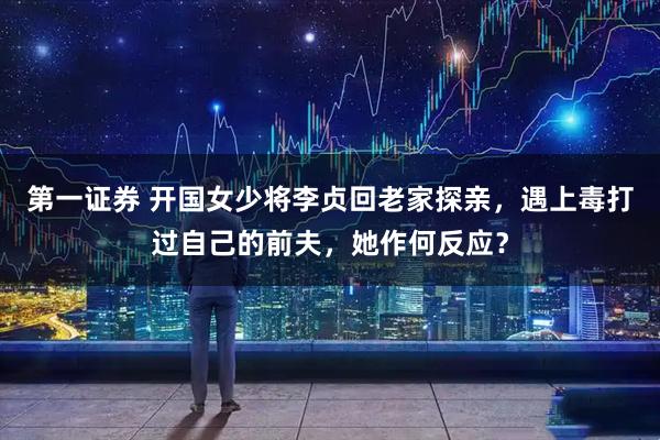 第一证券 开国女少将李贞回老家探亲，遇上毒打过自己的前夫，她作何反应？