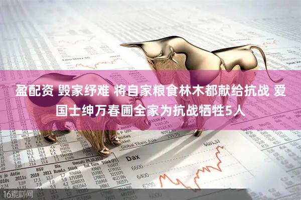 盈配资 毁家纾难 将自家粮食林木都献给抗战 爱国士绅万春圃全家为抗战牺牲5人