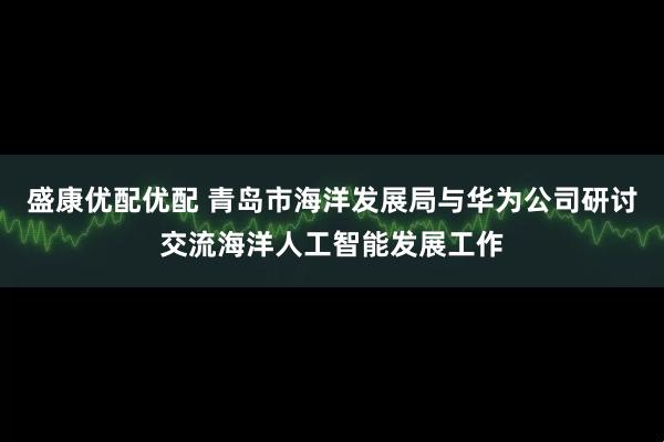 盛康优配优配 青岛市海洋发展局与华为公司研讨交流海洋人工智能发展工作