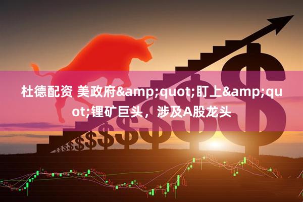 杜德配资 美政府&quot;盯上&quot;锂矿巨头，涉及A股龙头