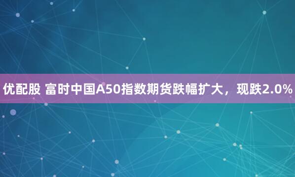 优配股 富时中国A50指数期货跌幅扩大，现跌2.0%