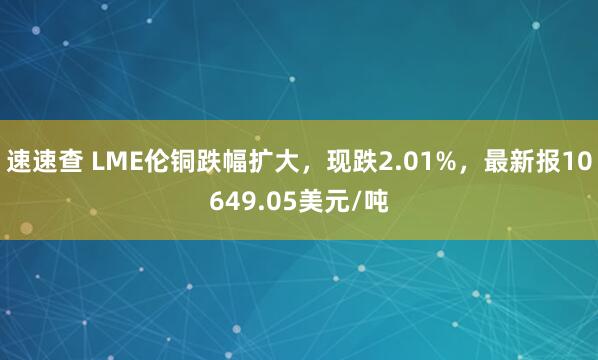 速速查 LME伦铜跌幅扩大，现跌2.01%，最新报10649.05美元/吨