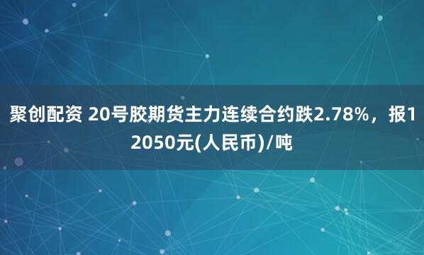 聚创配资 20号胶期货主力连续合约跌2.78%，报12050元(人民币)/吨