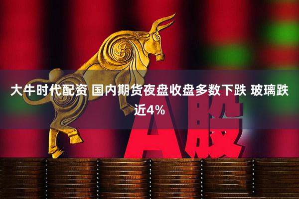 大牛时代配资 国内期货夜盘收盘多数下跌 玻璃跌近4%