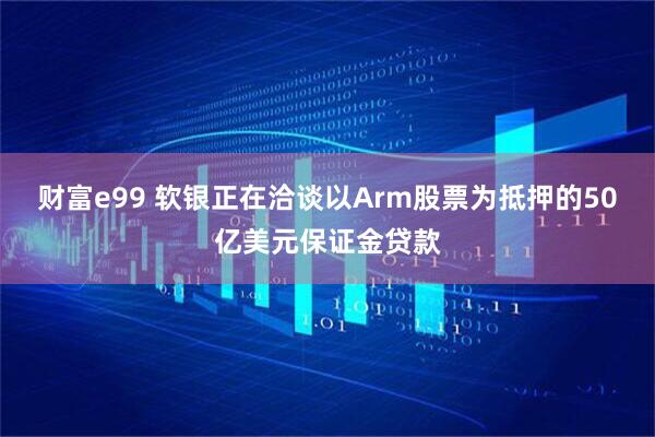 财富e99 软银正在洽谈以Arm股票为抵押的50亿美元保证金贷款