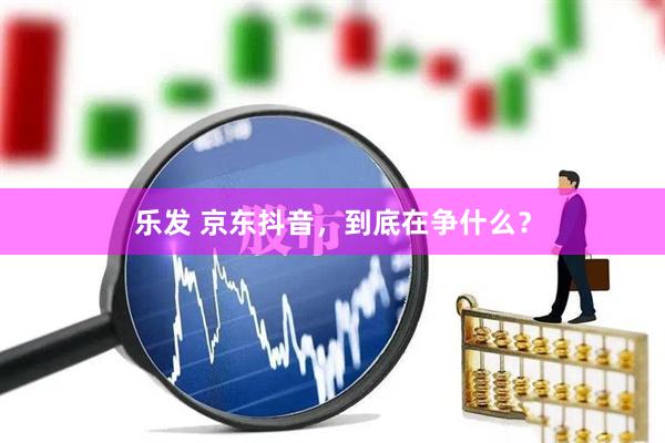 乐发 京东抖音，到底在争什么？