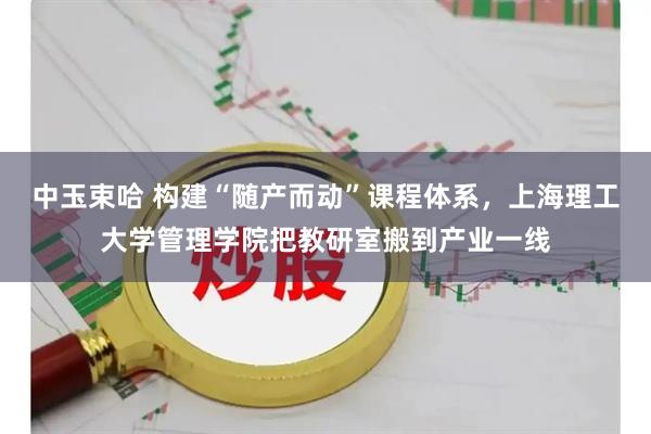 中玉束哈 构建“随产而动”课程体系,上海理工大学管理学院把教研室搬到产业一线