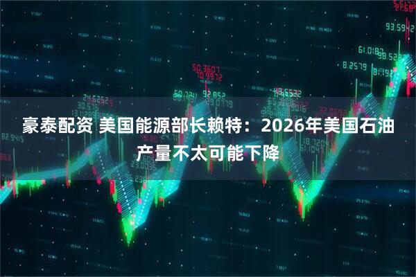豪泰配资 美国能源部长赖特：2026年美国石油产量不太可能下降